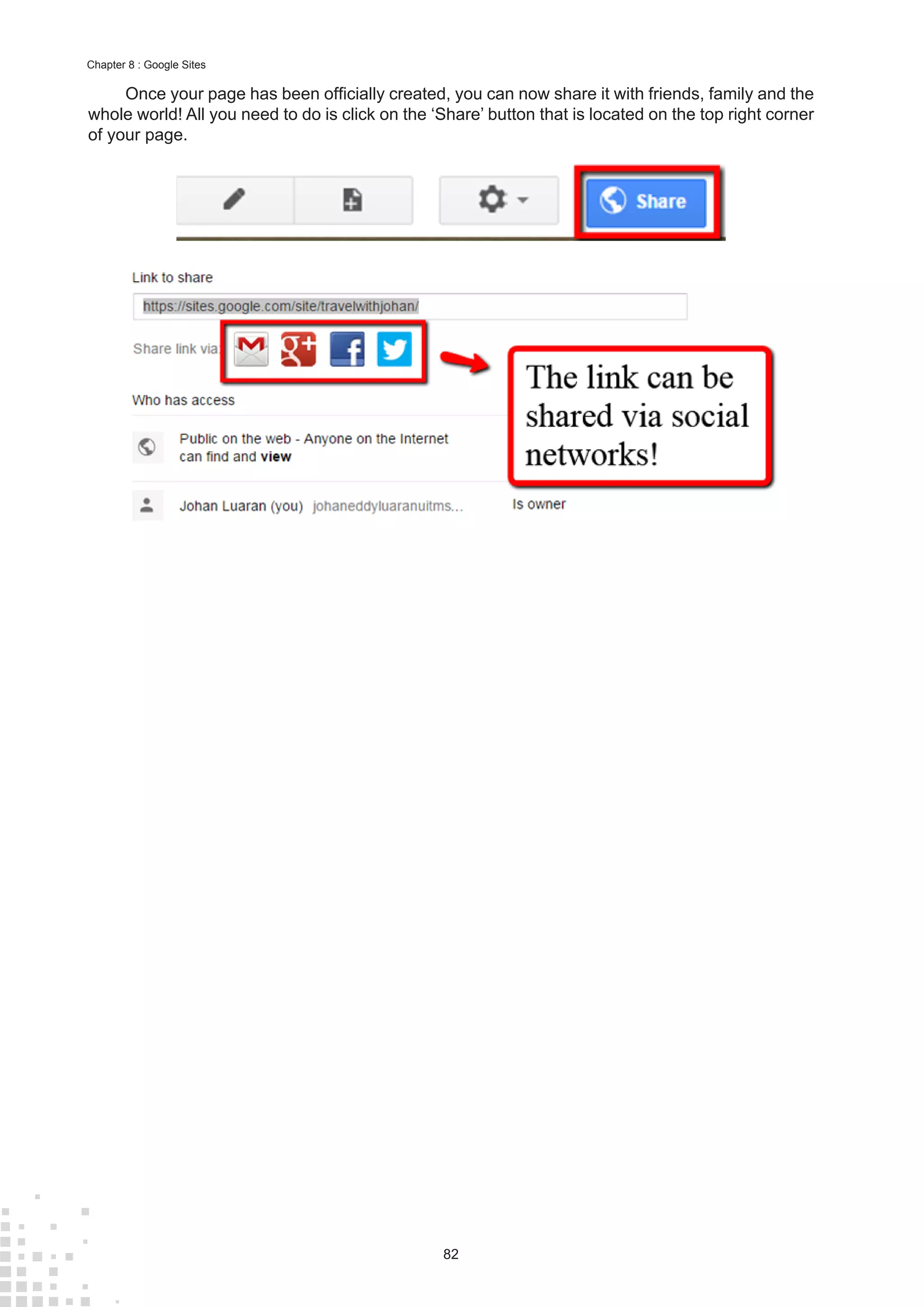 82
Chapter 8 : Google Sites
Once your page has been officially created, you can now share it with friends, family and the
whole world! All you need to do is click on the ‘Share’ button that is located on the top right corner
of your page.
 