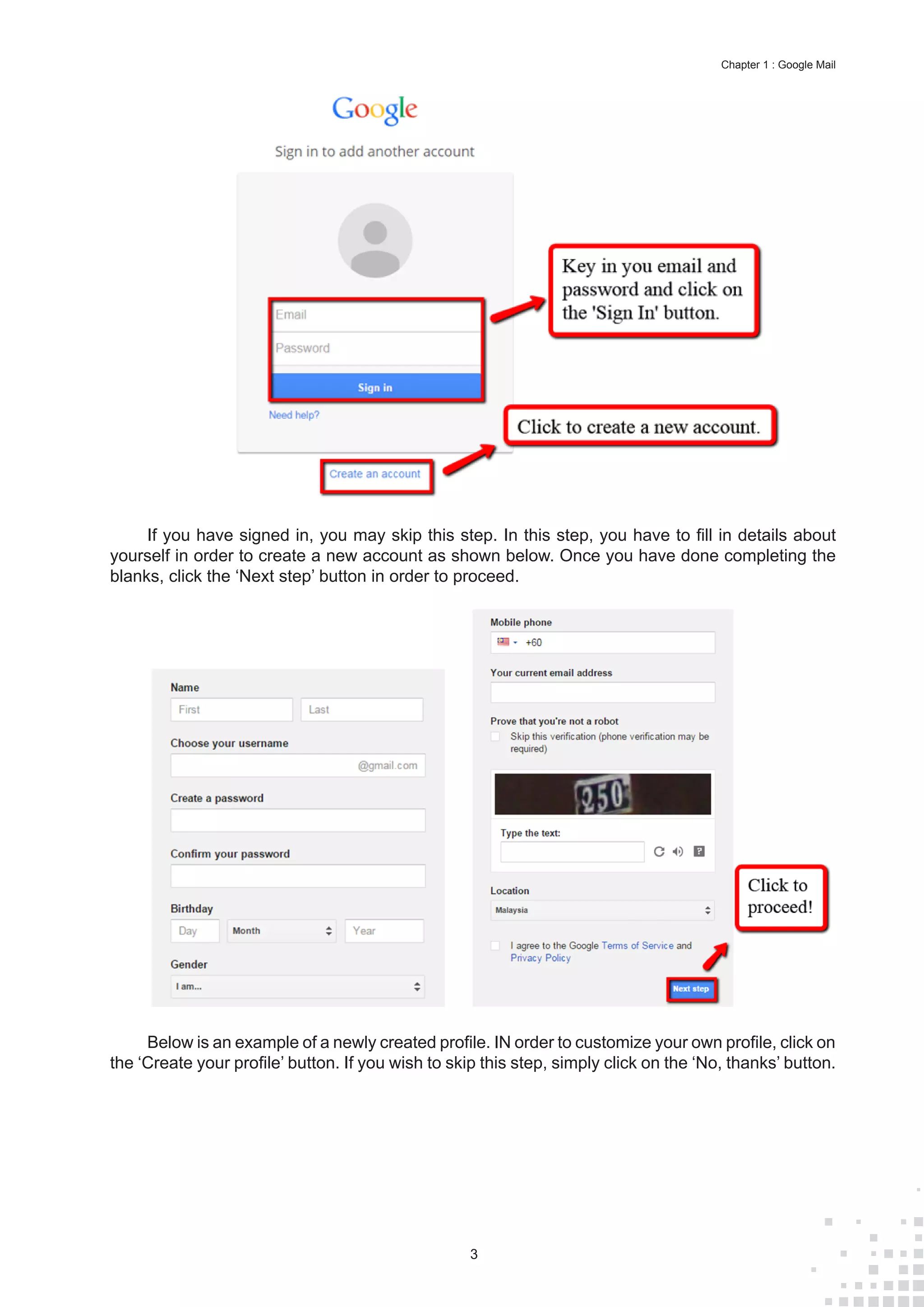 3
Chapter 1 : Google Mail
If you have signed in, you may skip this step. In this step, you have to fill in details about
yourself in order to create a new account as shown below. Once you have done completing the
blanks, click the ‘Next step’ button in order to proceed.
Below is an example of a newly created profile. IN order to customize your own profile, click on
the ‘Create your profile’ button. If you wish to skip this step, simply click on the ‘No, thanks’ button.
 