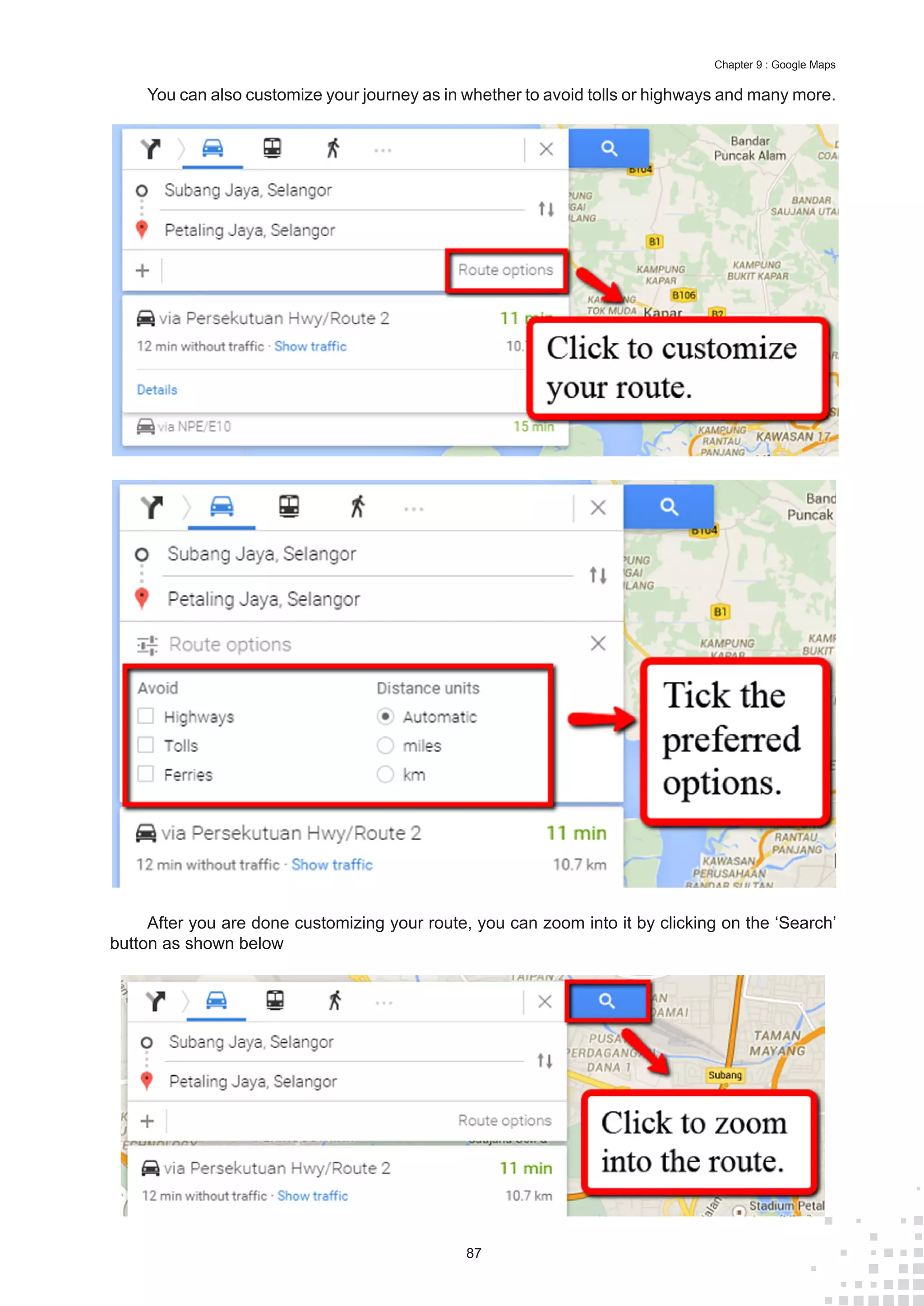 87
Chapter 9 : Google Maps
You can also customize your journey as in whether to avoid tolls or highways and many more.
After you are done customizing your route, you can zoom into it by clicking on the ‘Search’
button as shown below
 