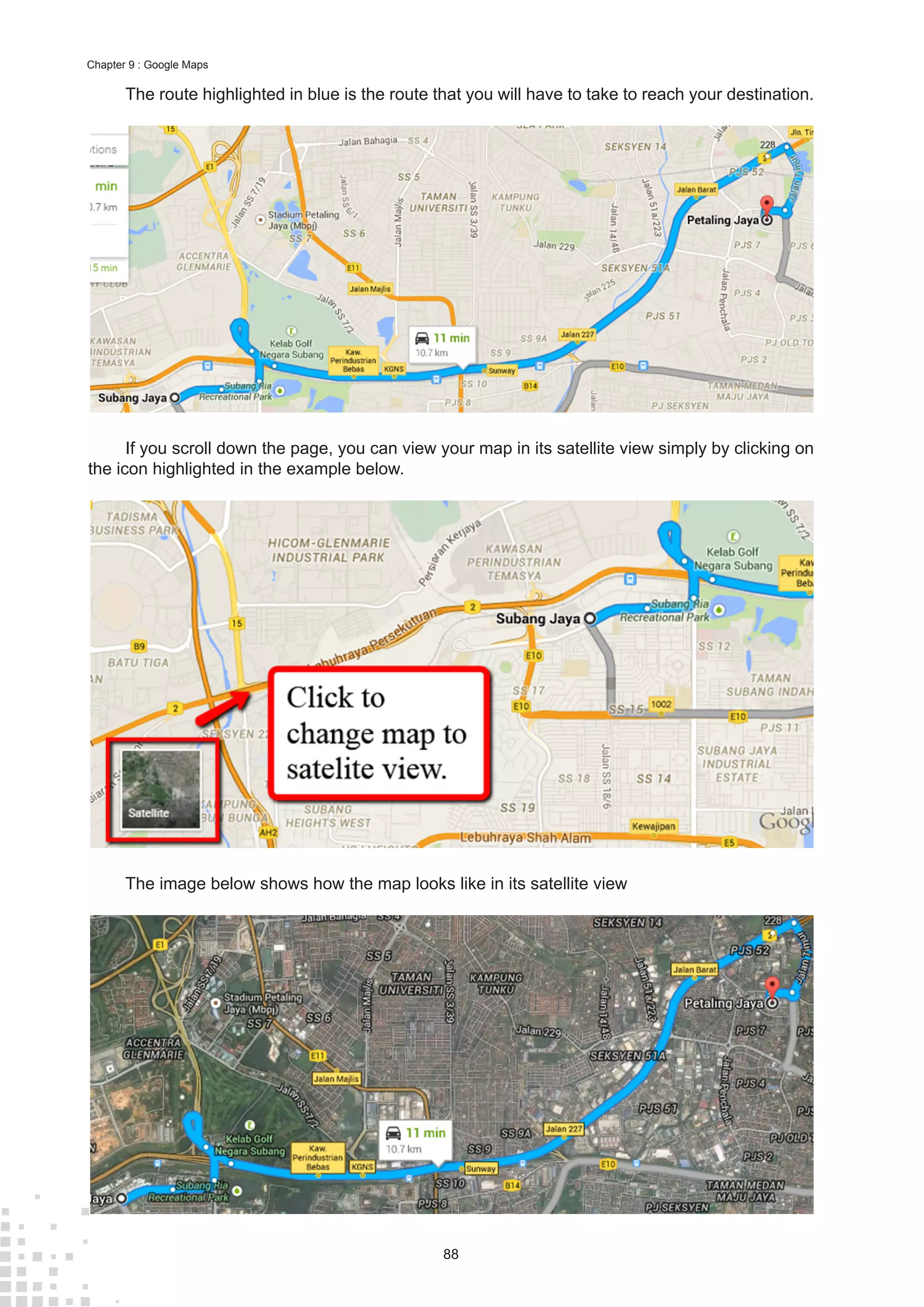 88
Chapter 9 : Google Maps
The route highlighted in blue is the route that you will have to take to reach your destination.
If you scroll down the page, you can view your map in its satellite view simply by clicking on
the icon highlighted in the example below.
The image below shows how the map looks like in its satellite view
 