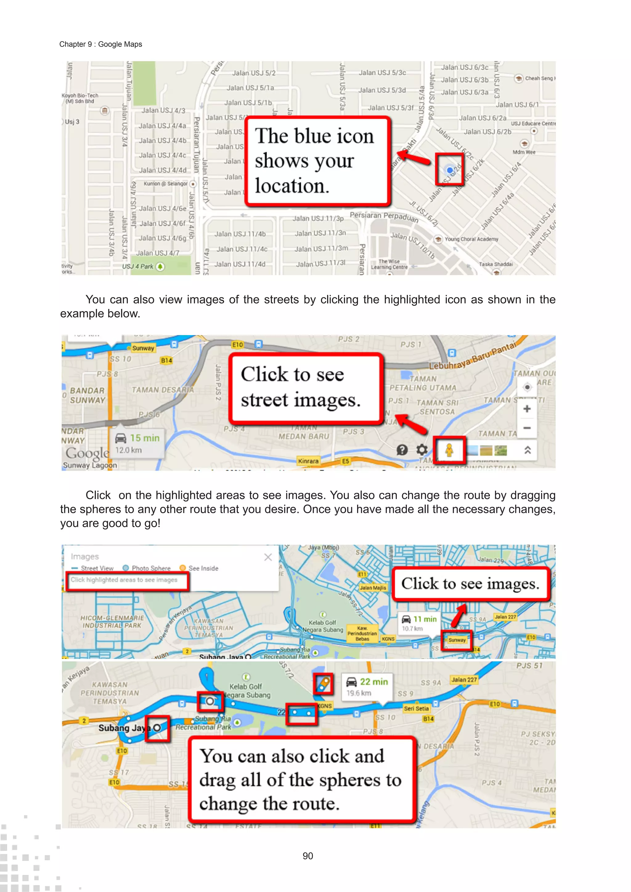90
Chapter 9 : Google Maps
You can also view images of the streets by clicking the highlighted icon as shown in the
example below.
Click on the highlighted areas to see images. You also can change the route by dragging
the spheres to any other route that you desire. Once you have made all the necessary changes,
you are good to go!
 