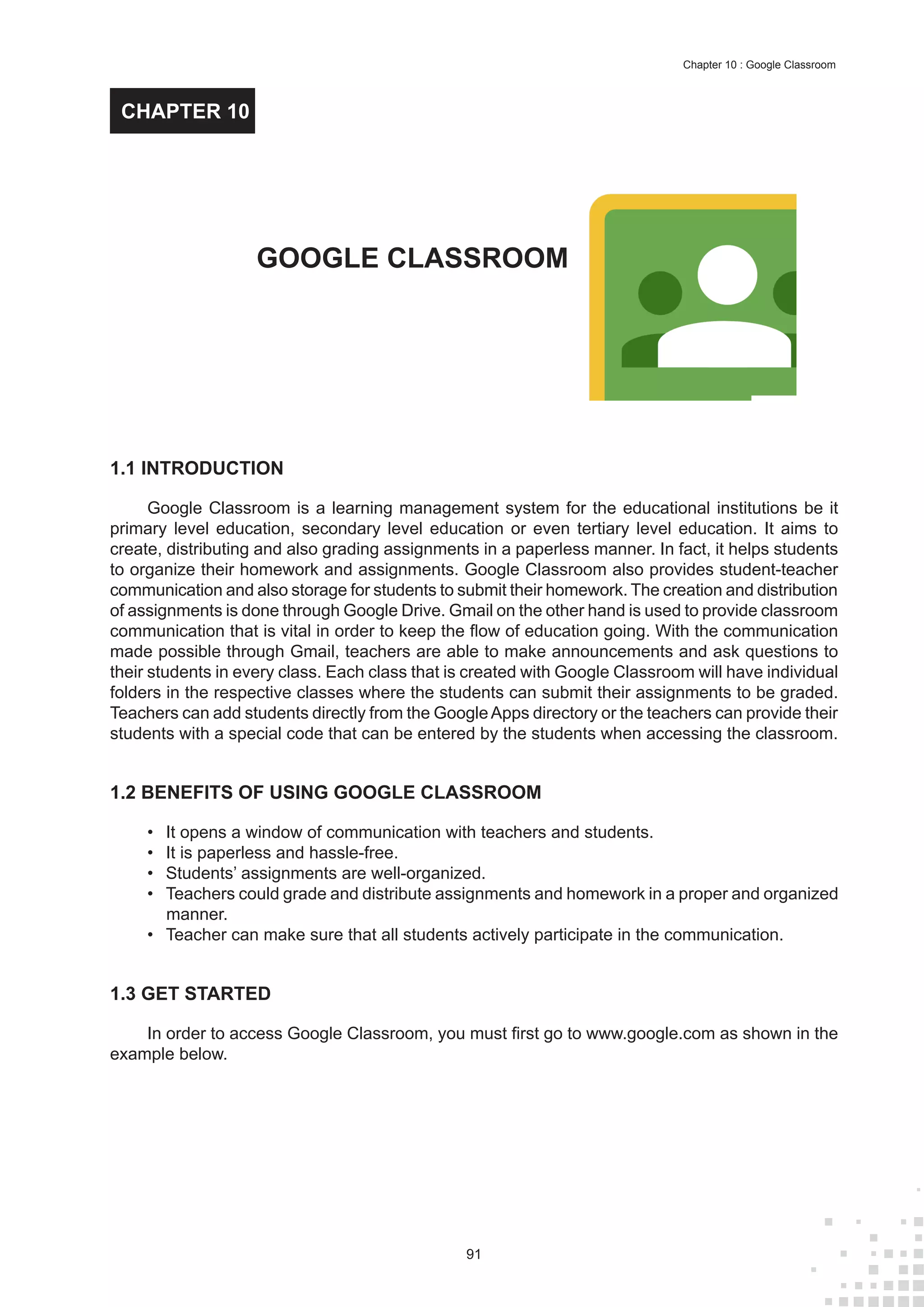 91
Chapter 10 : Google Classroom
1.1 INTRODUCTION
Google Classroom is a learning management system for the educational institutions be it
primary level education, secondary level education or even tertiary level education. It aims to
create, distributing and also grading assignments in a paperless manner. In fact, it helps students
to organize their homework and assignments. Google Classroom also provides student-teacher
communication and also storage for students to submit their homework. The creation and distribution
of assignments is done through Google Drive. Gmail on the other hand is used to provide classroom
communication that is vital in order to keep the flow of education going. With the communication
made possible through Gmail, teachers are able to make announcements and ask questions to
their students in every class. Each class that is created with Google Classroom will have individual
folders in the respective classes where the students can submit their assignments to be graded.
Teachers can add students directly from the GoogleApps directory or the teachers can provide their
students with a special code that can be entered by the students when accessing the classroom.
1.2 BENEFITS OF USING GOOGLE CLASSROOM
•	 It opens a window of communication with teachers and students.
•	 It is paperless and hassle-free.
•	 Students’ assignments are well-organized.
•	 Teachers could grade and distribute assignments and homework in a proper and organized
manner.
•	 Teacher can make sure that all students actively participate in the communication.
1.3 GET STARTED
In order to access Google Classroom, you must first go to www.google.com as shown in the
example below.
GOOGLE CLASSROOM
CHAPTER 10
 