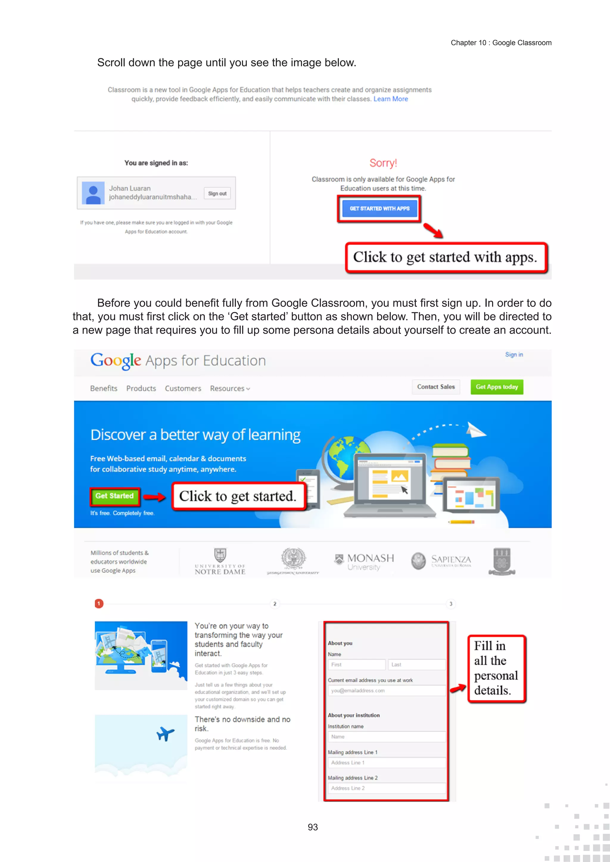 93
Chapter 10 : Google Classroom
Scroll down the page until you see the image below.
Before you could benefit fully from Google Classroom, you must first sign up. In order to do
that, you must first click on the ‘Get started’ button as shown below. Then, you will be directed to
a new page that requires you to fill up some persona details about yourself to create an account.
 