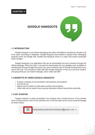 95
Chapter 11 : Google Hangouts
1.1 INTRODUCTION
Google Hangouts is an instant messaging and video call platform provided by Google to all
of its users. According to Wikipedia, Google Hangouts was created to replace three messaging
products which are Google Talk, Huddle and Hangouts which is a video chat system presented
within Google+.
Google Hangouts is an application that can be downloaded into your computer through the
official webpage. Other than that, it can also be downloaded into your gadgets such as tablets or
smartphones through Google Play store if you are an Android user or through the App Store if you
are an iOS user. You are able to make calls with Google Hangouts. In fact, you can even create a
chat group that you can instant message, call or video call with!
1.2 BENEFITS OF USING GOOGLE HANGOUTS
•	 It opens a window of communication with teachers and students.
•	 It is free for all.
•	 Allows communication to take place anytime and anywhere.
•	 Video calls can be used to have a group discussion without being there physically.
1.3 GET STARTED
Google hangouts is easily accessible if you already have a Gmail account. If you already
have a Gmail account, click on the cube-like icon on the top right corner of your email homepage
as shown below.
GOOGLE HANGOUTS
CHAPTER 11
 