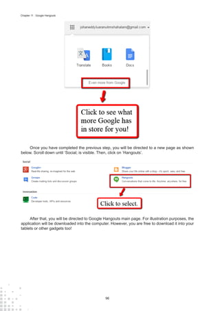 96
Chapter 11 : Google Hangouts
Once you have completed the previous step, you will be directed to a new page as shown
below. Scroll down until ‘Social; is visible. Then, click on ‘Hangouts’.
After that, you will be directed to Google Hangouts main page. For illustration purposes, the
application will be downloaded into the computer. However, you are free to download it into your
tablets or other gadgets too!
 