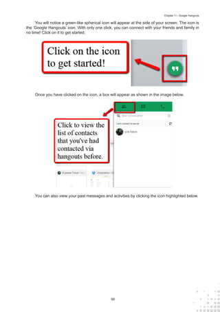 99
Chapter 11 : Google Hangouts
You will notice a green-like spherical icon will appear at the side of your screen. The icon is
the ‘Google Hangouts’ icon. With only one click, you can connect with your friends and family in
no time! Click on it to get started.
Once you have clicked on the icon, a box will appear as shown in the image below.
You can also view your past messages and activities by clicking the icon highlighted below.
 