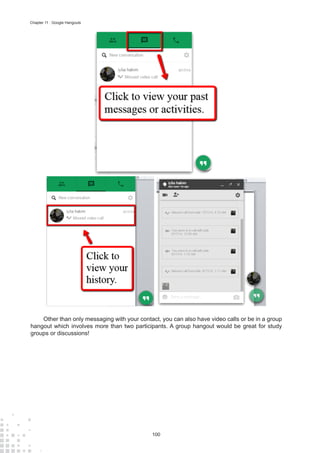 100
Chapter 11 : Google Hangouts
Other than only messaging with your contact, you can also have video calls or be in a group
hangout which involves more than two participants. A group hangout would be great for study
groups or discussions!
 