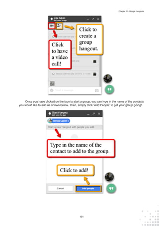 101
Chapter 11 : Google Hangouts
Once you have clicked on the icon to start a group, you can type in the name of the contacts
you would like to add as shown below. Then, simply click ‘Add People’ to get your group going!
 