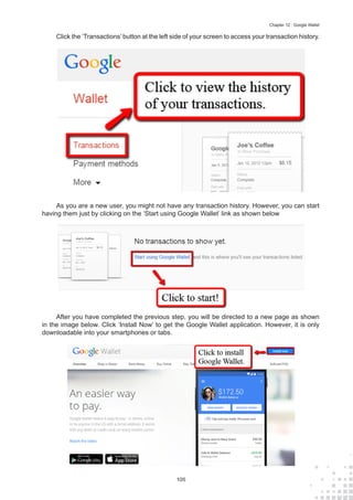 105
Chapter 12 : Google Wallet
Click the ‘Transactions’ button at the left side of your screen to access your transaction history.
As you are a new user, you might not have any transaction history. However, you can start
having them just by clicking on the ‘Start using Google Wallet’ link as shown below
After you have completed the previous step, you will be directed to a new page as shown
in the image below. Click ‘Install Now’ to get the Google Wallet application. However, it is only
downloadable into your smartphones or tabs.
 