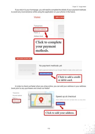 113
Chapter 12 : Google Wallet
If you return to your homepage, you will need to complete the details of your payment methods
to avoid any inconvenience while using the application on your phone in the future.
In order to check out faster when you shop online, you can add your address in your address
book prior to any purchases and check out faster!
 