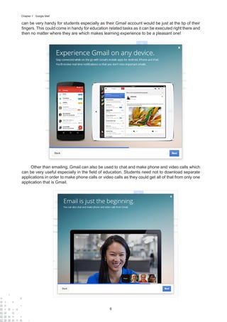 6
Chapter 1 : Google Mail
can be very handy for students especially as their Gmail account would be just at the tip of their
fingers. This could come in handy for education related tasks as it can be executed right there and
then no matter where they are which makes learning experience to be a pleasant one!
Other than emailing, Gmail can also be used to chat and make phone and video calls which
can be very useful especially in the field of education. Students need not to download separate
applications in order to make phone calls or video calls as they could get all of that from only one
application that is Gmail.
 