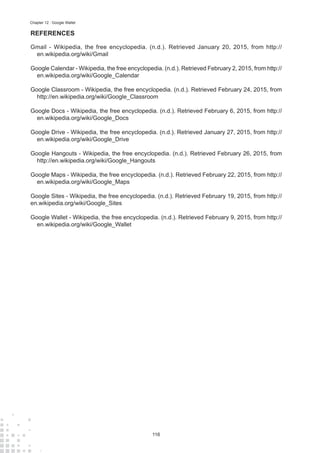 116
Chapter 12 : Google Wallet
REFERENCES
Gmail - Wikipedia, the free encyclopedia. (n.d.). Retrieved January 20, 2015, from http://
en.wikipedia.org/wiki/Gmail
Google Calendar - Wikipedia, the free encyclopedia. (n.d.). Retrieved February 2, 2015, from http://
en.wikipedia.org/wiki/Google_Calendar
Google Classroom - Wikipedia, the free encyclopedia. (n.d.). Retrieved February 24, 2015, from
http://en.wikipedia.org/wiki/Google_Classroom
Google Docs - Wikipedia, the free encyclopedia. (n.d.). Retrieved February 6, 2015, from http://
en.wikipedia.org/wiki/Google_Docs
Google Drive - Wikipedia, the free encyclopedia. (n.d.). Retrieved January 27, 2015, from http://
en.wikipedia.org/wiki/Google_Drive
Google Hangouts - Wikipedia, the free encyclopedia. (n.d.). Retrieved February 26, 2015, from
http://en.wikipedia.org/wiki/Google_Hangouts
Google Maps - Wikipedia, the free encyclopedia. (n.d.). Retrieved February 22, 2015, from http://
en.wikipedia.org/wiki/Google_Maps
Google Sites - Wikipedia, the free encyclopedia. (n.d.). Retrieved February 19, 2015, from http://
en.wikipedia.org/wiki/Google_Sites
Google Wallet - Wikipedia, the free encyclopedia. (n.d.). Retrieved February 9, 2015, from http://
en.wikipedia.org/wiki/Google_Wallet
 
