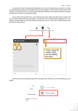 7
Chapter 1 : Google Mail
If you wish to chat or make phone calls with one of your contacts, all you need to do is look
out for these three buttons at the bottom left of your homepage. The first icon is to see your list of
contacts, the second icon is to view the list of previous chats you have had and last but not least,
the last icon is for you to make phone calls.
If you click on the second icon, a box will pop out at the right hand side of your screen and
you can start chatting with your contacts. You can also have a video call by clicking on icon 1 or
choose someone else to chat with simply by clicking on icon 2. If you wish to make phone calls,
just click on the last icon.
Once you are done going through the short guide from Gmail, you can start setting up your
profile.
 