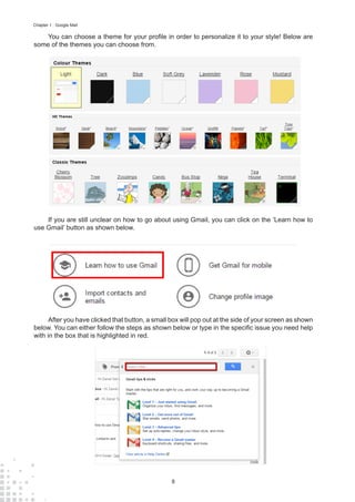 8
Chapter 1 : Google Mail
You can choose a theme for your profile in order to personalize it to your style! Below are
some of the themes you can choose from.
If you are still unclear on how to go about using Gmail, you can click on the ‘Learn how to
use Gmail’ button as shown below.
After you have clicked that button, a small box will pop out at the side of your screen as shown
below. You can either follow the steps as shown below or type in the specific issue you need help
with in the box that is highlighted in red.
 