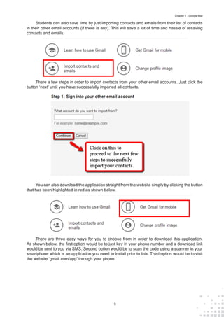 9
Chapter 1 : Google Mail
Students can also save time by just importing contacts and emails from their list of contacts
in their other email accounts (if there is any). This will save a lot of time and hassle of resaving
contacts and emails.
There a few steps in order to import contacts from your other email accounts. Just click the
button ‘next’ until you have successfully imported all contacts.
You can also download the application straight from the website simply by clicking the button
that has been highlighted in red as shown below.
There are three easy ways for you to choose from in order to download this application.
As shown below, the first option would be to just key in your phone number and a download link
would be sent to you via SMS. Second option would be to scan the code using a scanner in your
smartphone which is an application you need to install prior to this. Third option would be to visit
the website ‘gmail.com/app’ through your phone.
 