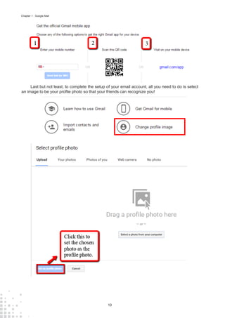 10
Chapter 1 : Google Mail
Last but not least, to complete the setup of your email account, all you need to do is select
an image to be your profile photo so that your friends can recognize you!
 