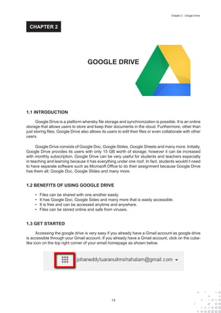 13
Chapter 2 : Google Drive
1.1 INTRODUCTION
Google Drive is a platform whereby file storage and synchronization is possible. It is an online
storage that allows users to store and keep their documents in the cloud. Furthermore, other than
just storing files, Google Drive also allows its users to edit their files or even collaborate with other
users.
Google Drive consists of Google Doc, Google Slides, Google Sheets and many more. Initially,
Google Drive provides its users with only 15 GB worth of storage; however it can be increased
with monthly subscription. Google Drive can be very useful for students and teachers especially
in teaching and learning because it has everything under one roof. In fact, students wouldn’t need
to have separate software such as Microsoft Office to do their assignment because Google Drive
has them all; Google Doc, Google Slides and many more.
1.2 BENEFITS OF USING GOOGLE DRIVE
•	 Files can be shared with one another easily.
•	 It has Google Doc, Google Sides and many more that is easily accessible.
•	 It is free and can be accessed anytime and anywhere.
•	 Files can be stored online and safe from viruses.
1.3 GET STARTED
Accessing the google drive is very easy if you already have a Gmail account as google drive
is accessible through your Gmail account. If you already have a Gmail account, click on the cube-
like icon on the top right corner of your email homepage as shown below.
GOOGLE DRIVE
CHAPTER 2
 