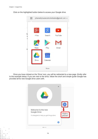 14
Chapter 2 : Google Drive
Click on the highlighted button below to access your Google drive.
Once you have clicked on the ‘Drive’ icon, you will be redirected to a new page. Kindly refer
to the example below. If you are new to the drive, follow the short and simple guide Google has
provided all its new Google drive users with.
 
