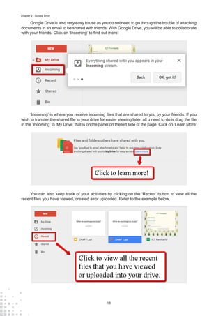 18
Chapter 2 : Google Drive
Google Drive is also very easy to use as you do not need to go through the trouble of attaching
documents in an email to be shared with friends. With Google Drive, you will be able to collaborate
with your friends. Click on ‘Incoming’ to find out more!
‘Incoming’ is where you receive incoming files that are shared to you by your friends. If you
wish to transfer the shared file to your drive for easier viewing later, all u need to do is drag the file
in the ‘Incoming’ to ‘My Drive’ that is on the panel on the left side of the page. Click on ‘Learn More’
You can also keep track of your activities by clicking on the ‘Recent’ button to view all the
recent files you have viewed, created a=or uploaded. Refer to the example below.
 