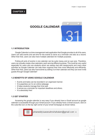 21
Chapter 3 : Google Calendar
1.1 INTRODUCTION
Google Calendar is a time-management web application that Google provides to all of its users.
Users can add events and set time for the events to serve as a reminder and also as a record.
Other than that, users can also have multiple calendars for multiple purposes.
Putting all sorts of events in one calendar can be quite messy and an eye sore. Therefore,
users can actually create a few calendars; each serving different purpose. This could be very useful
especially for users who are students whom are always tied with assignments and many other
activities as Google Calendar can help them organize their time more effectively and efficiently.
Other than that, users can also host events by setting it on their calendar and they can even invite
guests through Google Calendar!
1.2 BENEFITS OF USING GOOGLE CALENDAR
•	 Events and tasks can be recorded in an organized manner.
•	 It is paperless as it is an online webpage.
•	 It helps students manage their time well.
•	 It serves as a reminder for important deadlines and others.
•	 It is absolutely free!
1.3 GET STARTED
Accessing the google calendar is very easy if you already have a Gmail account as google
calendar is accessible through your Gmail account. If you already have a Gmail account, click on
the cube-like icon on the top right corner of your email homepage as shown below.
GOOGLE CALENDAR
CHAPTER 3
 