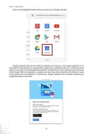 22
Chapter 3 : Google Calendar
Click on the highlighted button below to access your Google calendar.
Google calendar can be very handy for students as it can be a very useful organizer if it is
used well and help students to manage their assignments, deadlines and so on. It becomes even
easier to use when it is downloaded into students’ smartphones as their organizer is just at the tip
of their finger! With the application, students can even view their schedule with photos or maps
of the places they are heading to. Furthermore, Google calendar also provides assistance by
suggesting ways to save time.
 