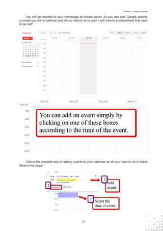 23
Chapter 3 : Google Calendar
You will be directed to your homepage as shown below. As you can see, Google already
provides you with a calendar and all you need to do is color it with events and deadlines that need
to be met!
This is the simplest way of adding events to your calendar as all you need to do is follow
these three steps!
 