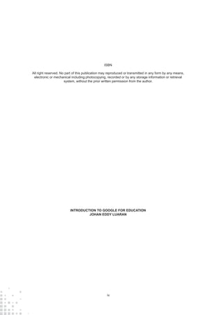 iv
ISBN
All right reserved. No part of this publication may reproduced or transmitted in any form by any means,
electronic or mechanical including photocopying, recorded or by any storage information or retrieval
system, without the prior written permission from the author.
INTRODUCTION TO GOOGLE FOR EDUCATION
JOHAN EDDY LUARAN
 
