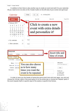 24
Chapter 3 : Google Calendar
In addition to that, there is also another way to create an event and add it to your cakendar.
All you need to do is to click on the ‘Create’ button on the left side of your screen and get busy!
In order to save you the hassle of typing the same event over and over again, you can just
choose the ‘All day’ option if the event goes on for the whole day or choose the ‘Repeat’ option if
the event repeats itself on specific days of the weeks or specific time frames.
 