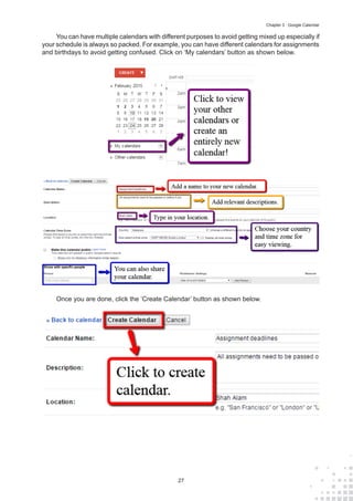 27
Chapter 3 : Google Calendar
You can have multiple calendars with different purposes to avoid getting mixed up especially if
your schedule is always so packed. For example, you can have different calendars for assignments
and birthdays to avoid getting confused. Click on ‘My calendars’ button as shown below.
Once you are done, click the ‘Create Calendar’ button as shown below.
 