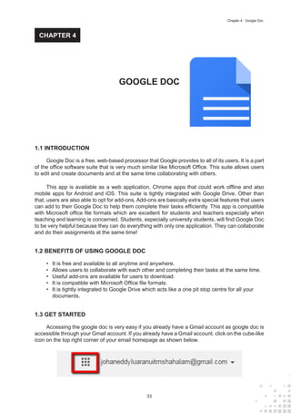 33
Chapter 4 : Google Doc
1.1 INTRODUCTION
Google Doc is a free, web-based processor that Google provides to all of its users. It is a part
of the office software suite that is very much similar like Microsoft Office. This suite allows users
to edit and create documents and at the same time collaborating with others.
This app is available as a web application, Chrome apps that could work offline and also
mobile apps for Android and iOS. This suite is tightly integrated with Google Drive. Other than
that, users are also able to opt for add-ons. Add-ons are basically extra special features that users
can add to their Google Doc to help them complete their tasks efficiently. This app is compatible
with Microsoft office file formats which are excellent for students and teachers especially when
teaching and learning is concerned. Students, especially university students, will find Google Doc
to be very helpful because they can do everything with only one application. They can collaborate
and do their assignments at the same time!
1.2 BENEFITS OF USING GOOGLE DOC
•	 It is free and available to all anytime and anywhere.
•	 Allows users to collaborate with each other and completing their tasks at the same time.
•	 Useful add-ons are available for users to download.
•	 It is compatible with Microsoft Office file formats.
•	 It is tightly integrated to Google Drive which acts like a one pit stop centre for all your
documents.
1.3 GET STARTED
Accessing the google doc is very easy if you already have a Gmail account as google doc is
accessible through your Gmail account. If you already have a Gmail account, click on the cube-like
icon on the top right corner of your email homepage as shown below.
GOOGLE DOC
CHAPTER 4
 