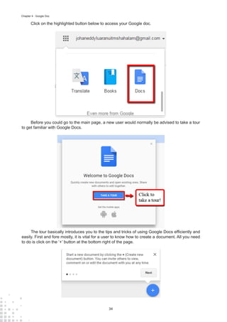 34
Chapter 4 : Google Doc
Click on the highlighted button below to access your Google doc.
Before you could go to the main page, a new user would normally be advised to take a tour
to get familiar with Google Docs.
The tour basically introduces you to the tips and tricks of using Google Docs efficiently and
easily. First and fore mostly, it is vital for a user to know how to create a document. All you need
to do is click on the ‘+’ button at the bottom right of the page.
 