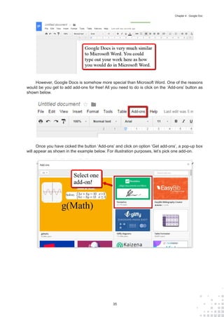 35
Chapter 4 : Google Doc
However, Google Docs is somehow more special than Microsoft Word. One of the reasons
would be you get to add add-ons for free! All you need to do is click on the ‘Add-ons’ button as
shown below.
Once you have cicked the button ‘Add-ons’ and click on option ‘Get add-ons’, a pop-up box
will appear as shown in the example below. For illustration purposes, let’s pick one add-on.
 