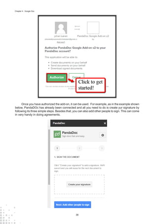 38
Chapter 4 : Google Doc
Once you have authorized the add-on, it can be used. For example, as in the example shown
below, PandaDOc has already been connected and all you need to do is create yur signature by
following its three simple steps. Besides that, you can also add other people to sign. This can come
in very handy in doing agreements.
 