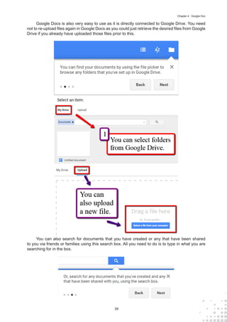 39
Chapter 4 : Google Doc
Google Docs is also very easy to use as it is directly connected to Google Drive. You need
not to re-upload files again in Google Docs as you could just retrieve the desired files from Google
Drive if you already have uploaded those files prior to this.
You can also search for documents that you have created or any that have been shared
to you via friends or families using this search box. All you need to do is to type in what you are
searching for in the box.
 