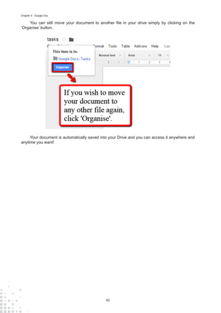 42
Chapter 4 : Google Doc
You can still move your document to another file in your drive simply by clicking on the
‘Organise’ button.
Your document is automatically saved into your Drive and you can access it anywhere and
anytime you want!
 