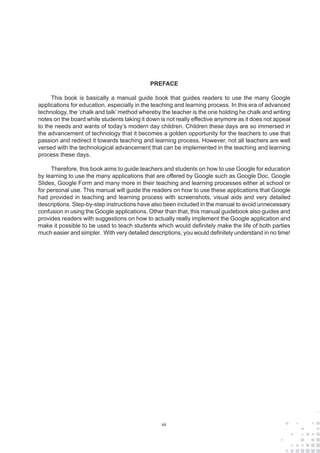 vii
PREFACE
This book is basically a manual guide book that guides readers to use the many Google
applications for education, especially in the teaching and learning process. In this era of advanced
technology, the ‘chalk and talk’ method whereby the teacher is the one holding he chalk and writing
notes on the board while students taking it down is not really effective anymore as it does not appeal
to the needs and wants of today’s modern day children. Children these days are so immersed in
the advancement of technology that it becomes a golden opportunity for the teachers to use that
passion and redirect it towards teaching and learning process. However, not all teachers are well
versed with the technological advancement that can be implemented in the teaching and learning
process these days.
Therefore, this book aims to guide teachers and students on how to use Google for education
by learning to use the many applications that are offered by Google such as Google Doc, Google
Slides, Google Form and many more in their teaching and learning processes either at school or
for personal use. This manual will guide the readers on how to use these applications that Google
had provided in teaching and learning process with screenshots, visual aids and very detailed
descriptions. Step-by-step instructions have also been included in the manual to avoid unnecessary
confusion in using the Google applications. Other than that, this manual guidebook also guides and
provides readers with suggestions on how to actually really implement the Google application and
make it possible to be used to teach students which would definitely make the life of both parties
much easier and simpler. With very detailed descriptions, you would definitely understand in no time!
 