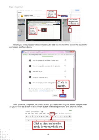 46
Chapter 5 : Google Sheet
Before you could proceed with downloading the add-on, you must first accept the request for
permission as shown below
.
After you have completed the previous step, you could start sing the add-on straight away!
All you need to do is click on the ‘add-on’ button on the top panel and click on your add-on.
 