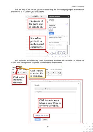 47
Chapter 5 : Google Sheet
With the help of the add-on, you could easily skip the hassle of googling for mathematical
expressions to be used in your calculations.
Your document is automatically saved in your Drive. However, you can move it to another file
in your drive for separation purposes. Follow the step shown below.
 