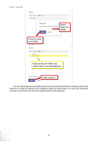 48
Chapter 5 : Google Sheet
You can still reorganize your folder, either to move it into another folder or creating a whole new
folder for it, simply by clicking on the ‘Organise’ button as shown below. For now, your document
is saved in your Drive and can be accessed anytime and anywhere!
 