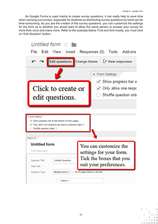 51
Chapter 6 : Google Form
As Google Forms is used mainly to create survey questions, it can really help to save time
when carrying out surveys, especially for students as distributing survey questions by hand can be
time-consuming. As you are the creator of the survey questions, you can customize the settings
for the form as to whether you would want to allow the same person to answer your survey for
more than once and many more. Refer to the example below. First and fore mostly, you must click
on ‘Edit Question’ button.
 