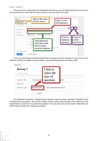 52
Chapter 6 : Google Form
Once you have customized your settings for the survey, you can start working on your survey.
You would have to start with the name of the survey first, that is for sure!
Then, you would have to decide what type of questions will be included in your survey as to
whether it will be a multiple choice question, open-ended questions and many more.
For illustration purposes, multiple-choice question type has been selected. Therefore, with
multiple-choice questions, you as the creator of the survey must include a few options for the
respondents to pick from to answer the question. You can also click on the option ‘Add Other’ as
shown below to allow for subjective answers.
 
