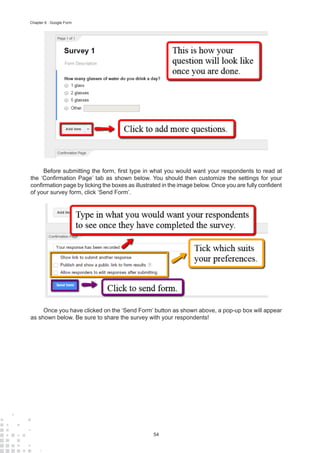 54
Chapter 6 : Google Form
Before submitting the form, first type in what you would want your respondents to read at
the ‘Confirmation Page’ tab as shown below. You should then customize the settings for your
confirmation page by ticking the boxes as illustrated in the image below. Once you are fully confident
of your survey form, click ‘Send Form’.
Once you have clicked on the ‘Send Form’ button as shown above, a pop-up box will appear
as shown below. Be sure to share the survey with your respondents!
 