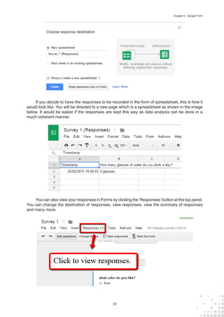 57
Chapter 6 : Google Form
If you decide to have the responses to be recorded in the form of spreadsheet, this is how it
would look like. You will be directed to a new page which is a spreadsheet as shown in the image
below. It would be easier if the responses are kept this way as data analysis can be done in a
much coherent manner.
You can also view your responses in Forms by clicking the ‘Responses’ button at the top panel.
You can change the destination of responses, view responses, view the summary of responses
and many more.
 