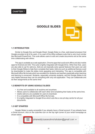 61
Chapter 7 : Google Slides
1.1 INTRODUCTION
Similar to Google Doc and Google Sheet, Google Sides is a free, web-based processor that
Google provides to all of its users. It is a part of the office software suite that is very much similar
like Microsoft PowerPoint. This suite allows users to edit and create documents and at the same
time collaborating with others.
This app is available as a web application, Chrome apps that could work offline and also mobile
apps for Android and iOS. This suite is tightly integrated with Google Drive. Other than that, users
are also able to opt for add-ons. Add-ons are basically extra special features that users can add
to their Google Slides to help them complete their tasks. Add-ons such as additional themes could
be downloaded to make the slides more appealing and interesting. This app is compatible with
Microsoft office file formats which are excellent for students and teachers especially when teaching
and learning is concerned. Students, especially university students, will find Google Slides to be
very helpful because they can do everything with only one application. They can collaborate and
do their assignments at the same time!
1.2 BENEFITS OF USING GOOGLE SLIDES
•	 It is free and available to all anytime and anywhere.
•	 Allows users to collaborate with each other and completing their tasks at the same time.
•	 Useful add-ons are available for users to download.
•	 It is compatible with Microsoft Office file formats.
•	 It is tightly integrated to Google Drive which acts like a one pit stop centre for all your
documents.
1.3 GET STARTED
Google Slides is easily accessible if you already have a Gmail account. If you already have
a Gmail account, click on the cube-like icon on the top right corner of your email homepage as
shown below.
GOOGLE SLIDES
CHAPTER 7
 