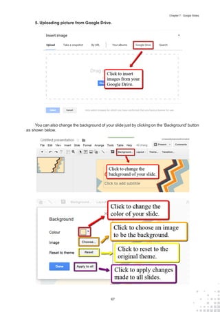 67
Chapter 7 : Google Slides
5.	Uploading picture from Google Drive.
You can also change the background of your slide just by clicking on the ‘Background’ button
as shown below.
 