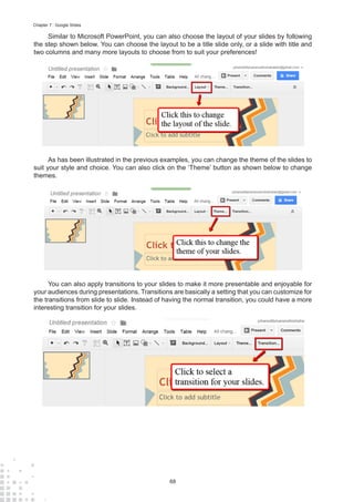 68
Chapter 7 : Google Slides
Similar to Microsoft PowerPoint, you can also choose the layout of your slides by following
the step shown below. You can choose the layout to be a title slide only, or a slide with title and
two columns and many more layouts to choose from to suit your preferences!
As has been illustrated in the previous examples, you can change the theme of the slides to
suit your style and choice. You can also click on the ‘Theme’ button as shown below to change
themes.
You can also apply transitions to your slides to make it more presentable and enjoyable for
your audiences during presentations. Transitions are basically a setting that you can customize for
the transitions from slide to slide. Instead of having the normal transition, you could have a more
interesting transition for your slides.
 