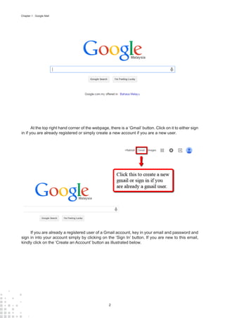 2
Chapter 1 : Google Mail
At the top right hand corner of the webpage, there is a ‘Gmail’ button. Click on it to either sign
in if you are already registered or simply create a new account if you are a new user.
If you are already a registered user of a Gmail account, key in your email and password and
sign in into your account simply by clicking on the ‘Sign In’ button. If you are new to this email,
kindly click on the ‘Create an Account’ button as illustrated below.
 