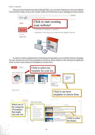 74
Chapter 8 : Google Sites
Once you have learned more about Google Sites, you can start creating your very own website.
First and fore mostly, click on the ‘Create’ button at the left side of your webpage as shown below.
In order to create a website that is insteresting and appealing, you must first choose a template.
You can choose one of the few templates provided as shown below or click ‘Browse the galleryfor
more’ to have more choices of templates to choose from.
 