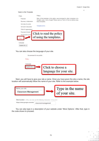 75
Chapter 8 : Google Sites
You can also choose the language of your site.
Next, you will have to give your site a name. Once you have given the site a name, the site
location will automatically follow the name of your site. Refer to the example below.
You can also type in a description of your website under ‘More Options’. After that, type in
the code shown to proceed.
 