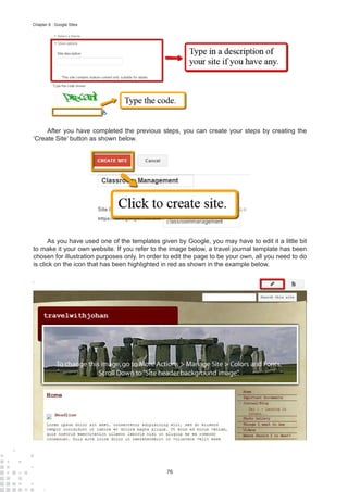 76
Chapter 8 : Google Sites
After you have completed the previous steps, you can create your steps by creating the
‘Create Site’ button as shown below.
As you have used one of the templates given by Google, you may have to edit it a little bit
to make it your own website. If you refer to the image below, a travel journal template has been
chosen for illustration purposes only. In order to edit the page to be your own, all you need to do
is click on the icon that has been highlighted in red as shown in the example below.
 